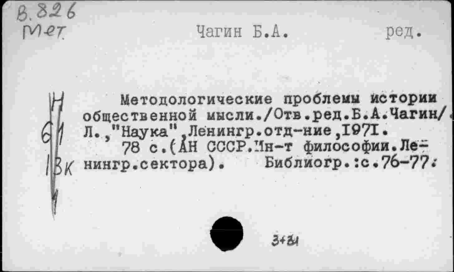 ﻿
Чагин Б.А.
ред.
6
II
Методологические проблемы истории общественной мысли./Отв.ред.Б.А»Чагин/ Л. "Наука“,Ленингр.отд~ние,1971.
78 с.(АН СССР.Ин-т философии.Ле-К нингр.сектора). Библиогр.:с.76-77*